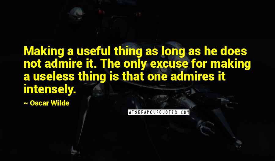 Oscar Wilde Quotes: Making a useful thing as long as he does not admire it. The only excuse for making a useless thing is that one admires it intensely.