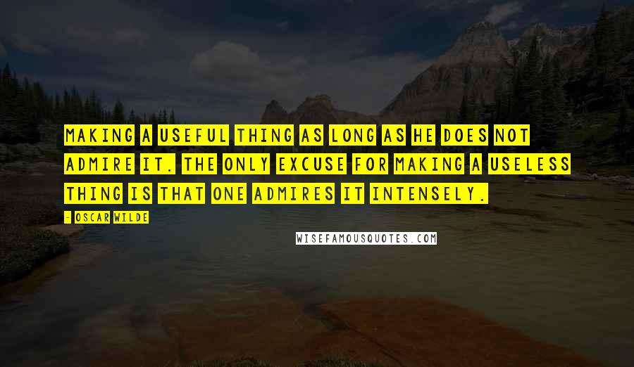 Oscar Wilde Quotes: Making a useful thing as long as he does not admire it. The only excuse for making a useless thing is that one admires it intensely.