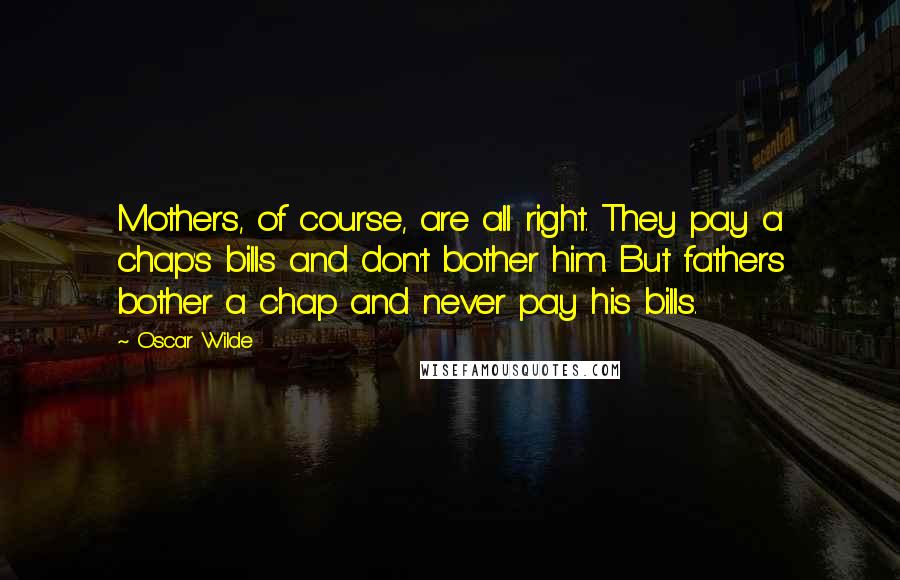 Oscar Wilde Quotes: Mothers, of course, are all right. They pay a chap's bills and don't bother him. But fathers bother a chap and never pay his bills.