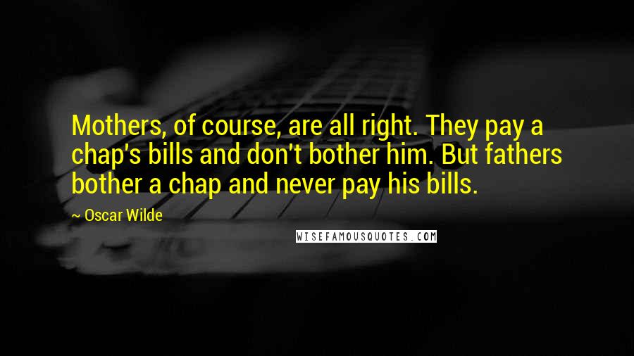 Oscar Wilde Quotes: Mothers, of course, are all right. They pay a chap's bills and don't bother him. But fathers bother a chap and never pay his bills.