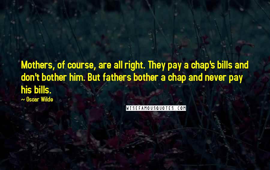 Oscar Wilde Quotes: Mothers, of course, are all right. They pay a chap's bills and don't bother him. But fathers bother a chap and never pay his bills.