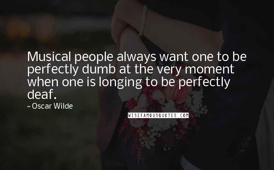 Oscar Wilde Quotes: Musical people always want one to be perfectly dumb at the very moment when one is longing to be perfectly deaf.