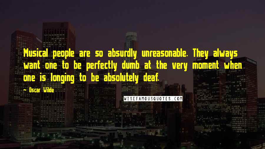 Oscar Wilde Quotes: Musical people are so absurdly unreasonable. They always want one to be perfectly dumb at the very moment when one is longing to be absolutely deaf.
