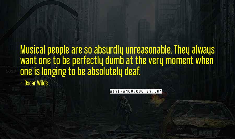 Oscar Wilde Quotes: Musical people are so absurdly unreasonable. They always want one to be perfectly dumb at the very moment when one is longing to be absolutely deaf.