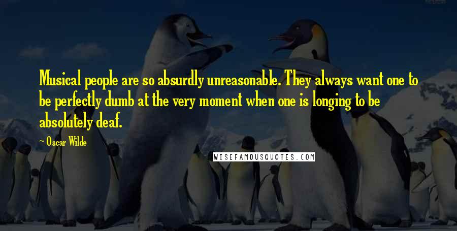 Oscar Wilde Quotes: Musical people are so absurdly unreasonable. They always want one to be perfectly dumb at the very moment when one is longing to be absolutely deaf.