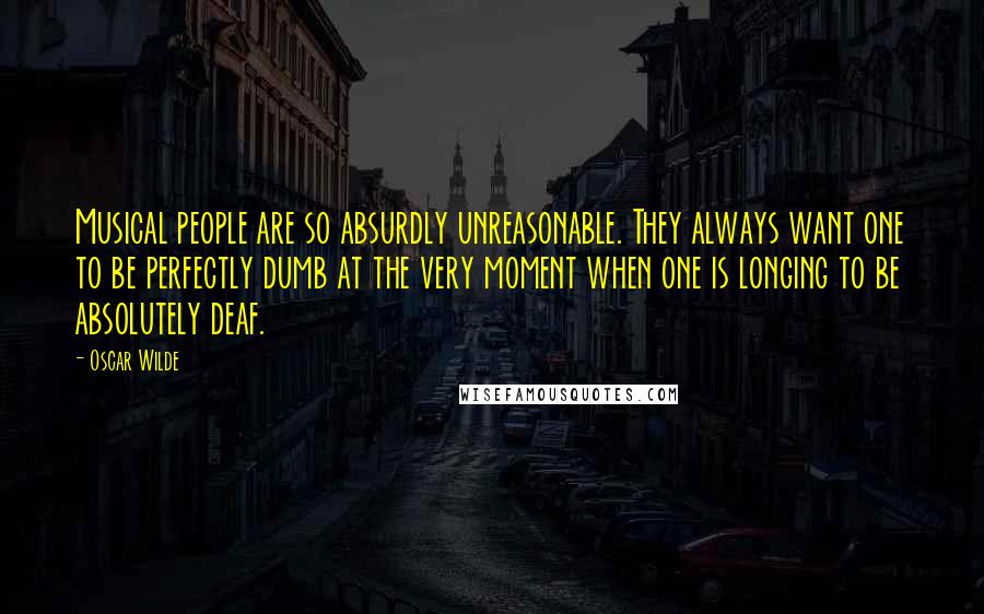 Oscar Wilde Quotes: Musical people are so absurdly unreasonable. They always want one to be perfectly dumb at the very moment when one is longing to be absolutely deaf.