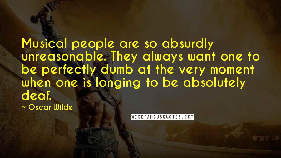 Oscar Wilde Quotes: Musical people are so absurdly unreasonable. They always want one to be perfectly dumb at the very moment when one is longing to be absolutely deaf.