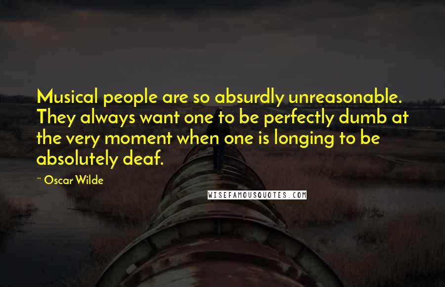 Oscar Wilde Quotes: Musical people are so absurdly unreasonable. They always want one to be perfectly dumb at the very moment when one is longing to be absolutely deaf.
