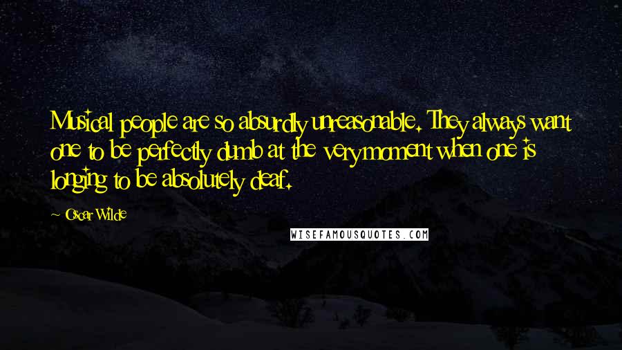 Oscar Wilde Quotes: Musical people are so absurdly unreasonable. They always want one to be perfectly dumb at the very moment when one is longing to be absolutely deaf.