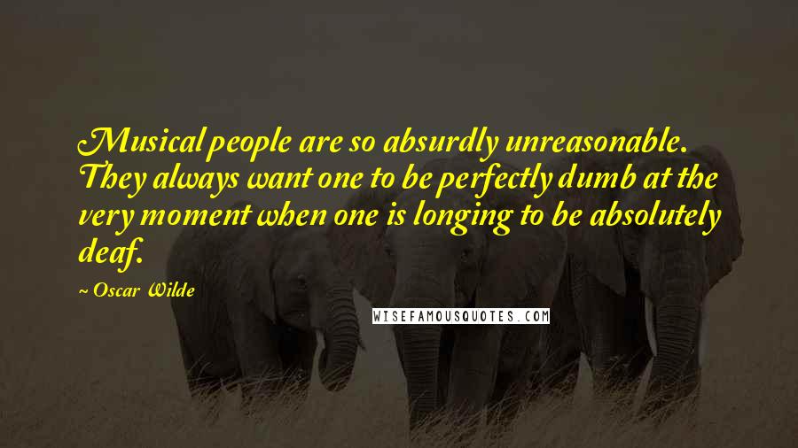 Oscar Wilde Quotes: Musical people are so absurdly unreasonable. They always want one to be perfectly dumb at the very moment when one is longing to be absolutely deaf.