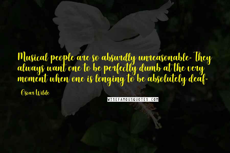 Oscar Wilde Quotes: Musical people are so absurdly unreasonable. They always want one to be perfectly dumb at the very moment when one is longing to be absolutely deaf.