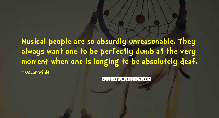 Oscar Wilde Quotes: Musical people are so absurdly unreasonable. They always want one to be perfectly dumb at the very moment when one is longing to be absolutely deaf.