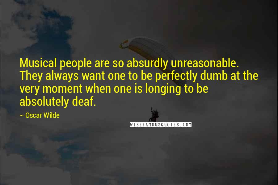 Oscar Wilde Quotes: Musical people are so absurdly unreasonable. They always want one to be perfectly dumb at the very moment when one is longing to be absolutely deaf.
