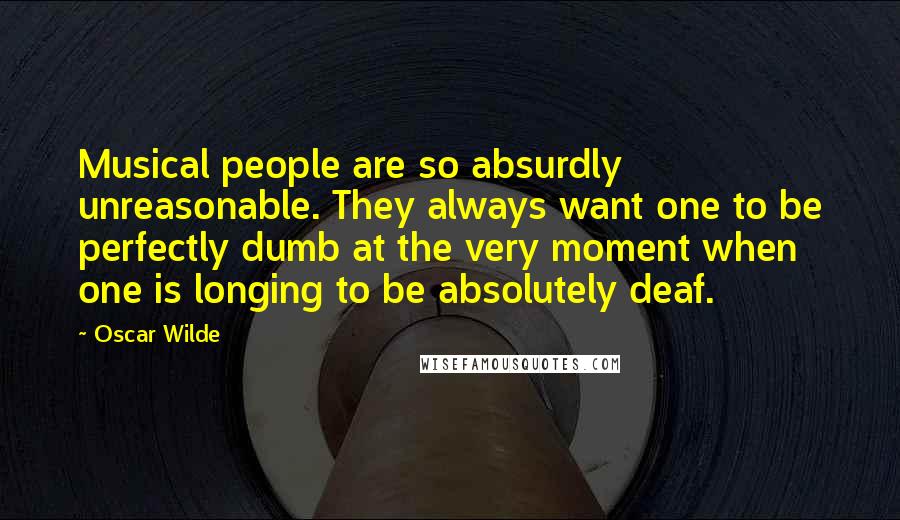 Oscar Wilde Quotes: Musical people are so absurdly unreasonable. They always want one to be perfectly dumb at the very moment when one is longing to be absolutely deaf.