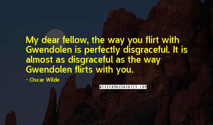 Oscar Wilde Quotes: My dear fellow, the way you flirt with Gwendolen is perfectly disgraceful. It is almost as disgraceful as the way Gwendolen flirts with you.