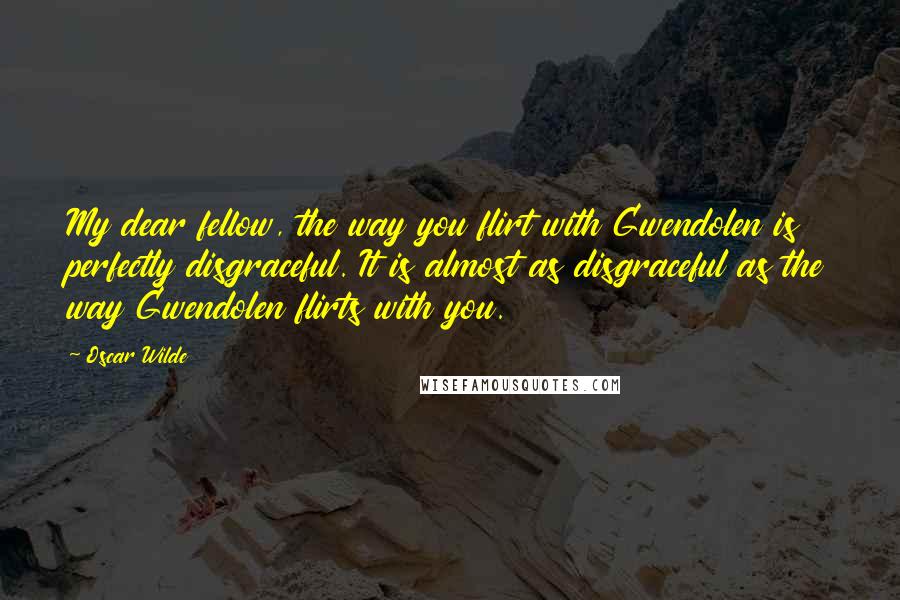 Oscar Wilde Quotes: My dear fellow, the way you flirt with Gwendolen is perfectly disgraceful. It is almost as disgraceful as the way Gwendolen flirts with you.