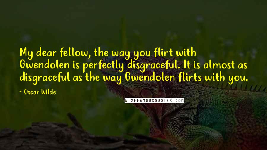 Oscar Wilde Quotes: My dear fellow, the way you flirt with Gwendolen is perfectly disgraceful. It is almost as disgraceful as the way Gwendolen flirts with you.