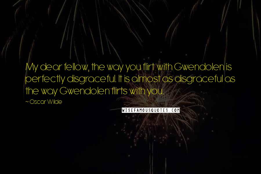 Oscar Wilde Quotes: My dear fellow, the way you flirt with Gwendolen is perfectly disgraceful. It is almost as disgraceful as the way Gwendolen flirts with you.