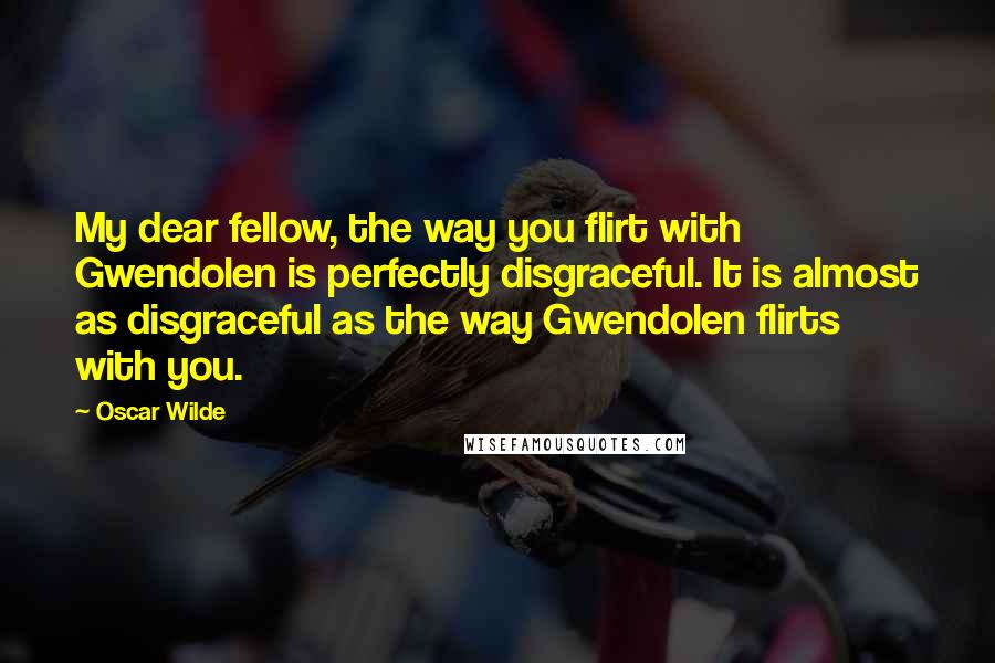 Oscar Wilde Quotes: My dear fellow, the way you flirt with Gwendolen is perfectly disgraceful. It is almost as disgraceful as the way Gwendolen flirts with you.