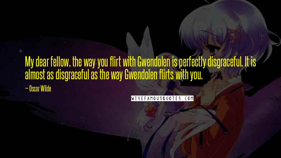 Oscar Wilde Quotes: My dear fellow, the way you flirt with Gwendolen is perfectly disgraceful. It is almost as disgraceful as the way Gwendolen flirts with you.