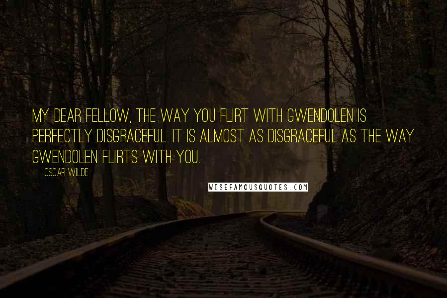 Oscar Wilde Quotes: My dear fellow, the way you flirt with Gwendolen is perfectly disgraceful. It is almost as disgraceful as the way Gwendolen flirts with you.