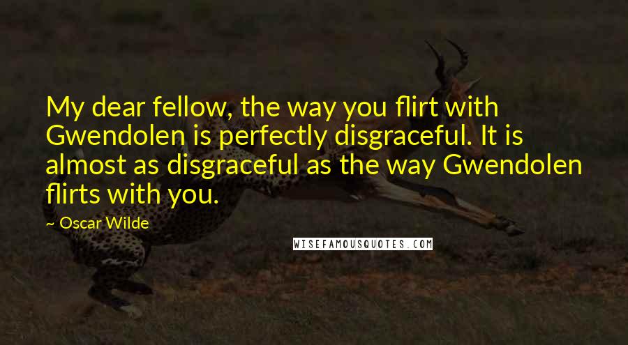 Oscar Wilde Quotes: My dear fellow, the way you flirt with Gwendolen is perfectly disgraceful. It is almost as disgraceful as the way Gwendolen flirts with you.