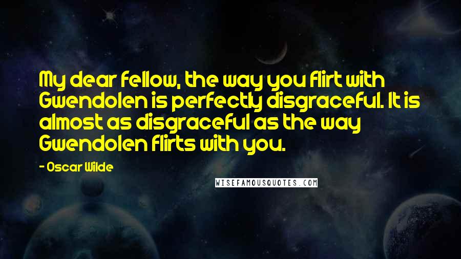 Oscar Wilde Quotes: My dear fellow, the way you flirt with Gwendolen is perfectly disgraceful. It is almost as disgraceful as the way Gwendolen flirts with you.