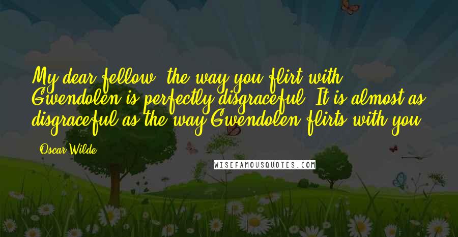 Oscar Wilde Quotes: My dear fellow, the way you flirt with Gwendolen is perfectly disgraceful. It is almost as disgraceful as the way Gwendolen flirts with you.