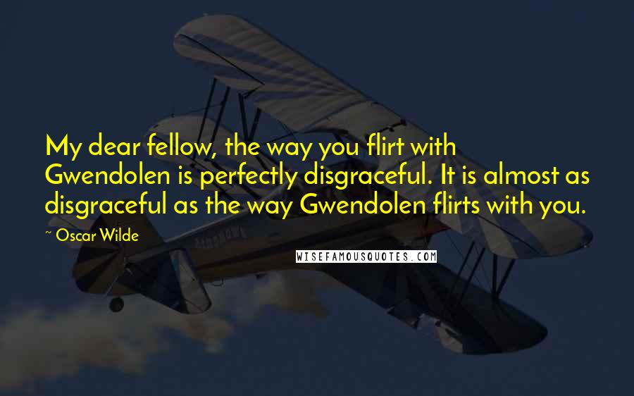 Oscar Wilde Quotes: My dear fellow, the way you flirt with Gwendolen is perfectly disgraceful. It is almost as disgraceful as the way Gwendolen flirts with you.