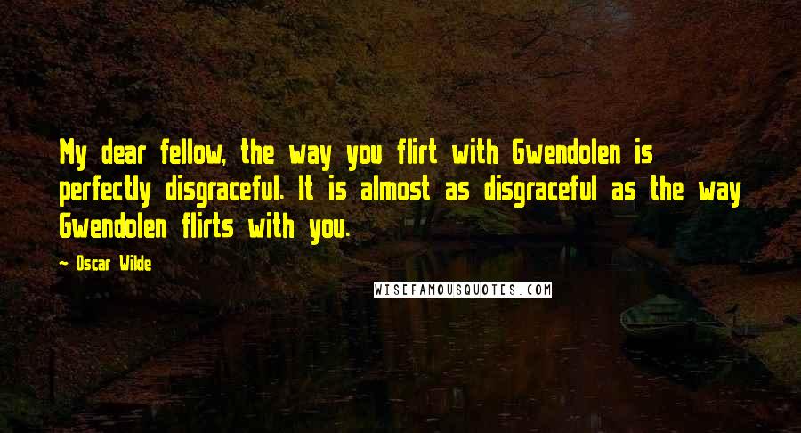 Oscar Wilde Quotes: My dear fellow, the way you flirt with Gwendolen is perfectly disgraceful. It is almost as disgraceful as the way Gwendolen flirts with you.