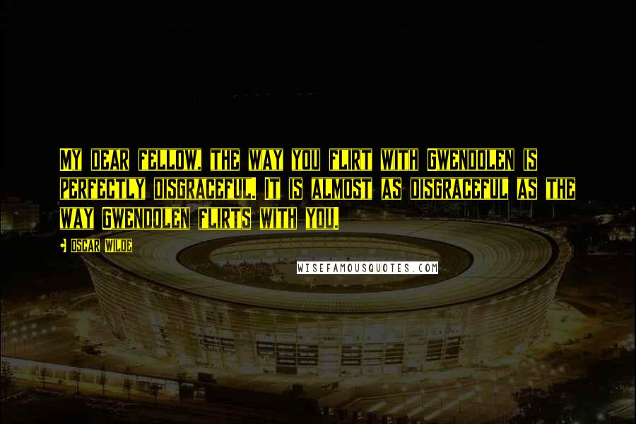 Oscar Wilde Quotes: My dear fellow, the way you flirt with Gwendolen is perfectly disgraceful. It is almost as disgraceful as the way Gwendolen flirts with you.