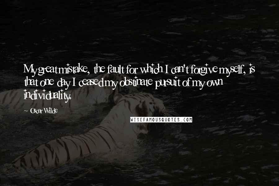 Oscar Wilde Quotes: My great mistake, the fault for which I can't forgive myself, is that one day I ceased my obstinate pursuit of my own individuality.