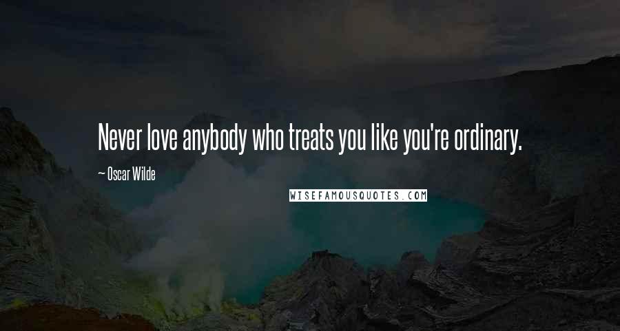 Oscar Wilde Quotes: Never love anybody who treats you like you're ordinary.