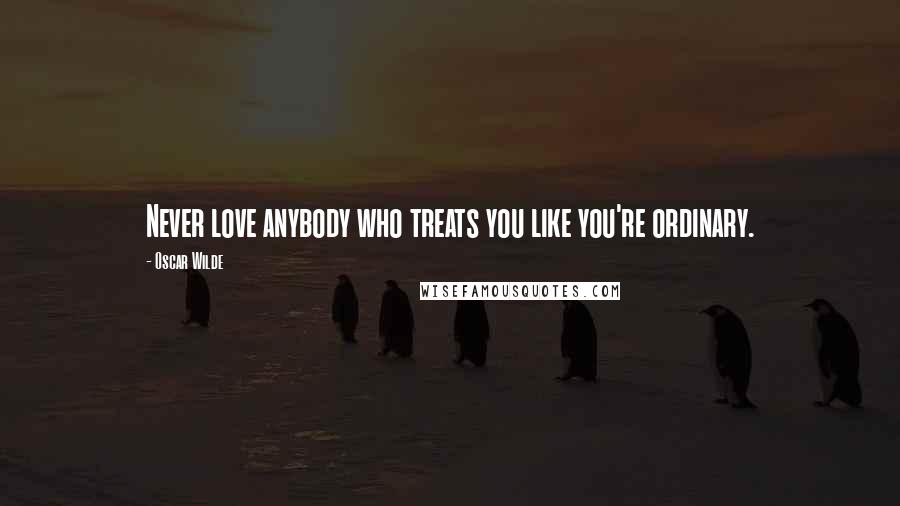 Oscar Wilde Quotes: Never love anybody who treats you like you're ordinary.