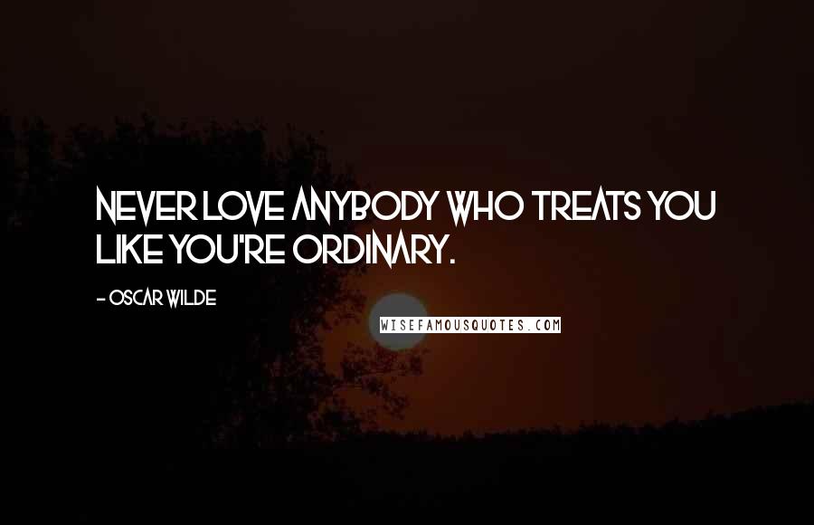 Oscar Wilde Quotes: Never love anybody who treats you like you're ordinary.