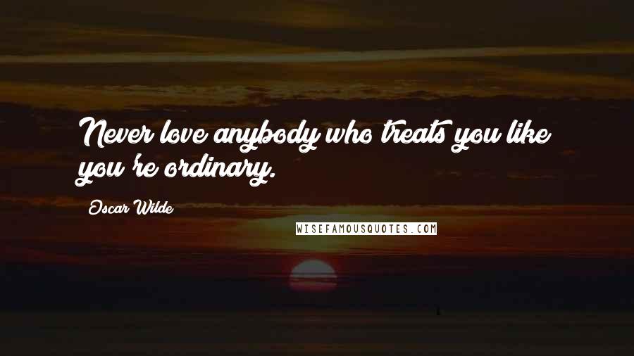 Oscar Wilde Quotes: Never love anybody who treats you like you're ordinary.