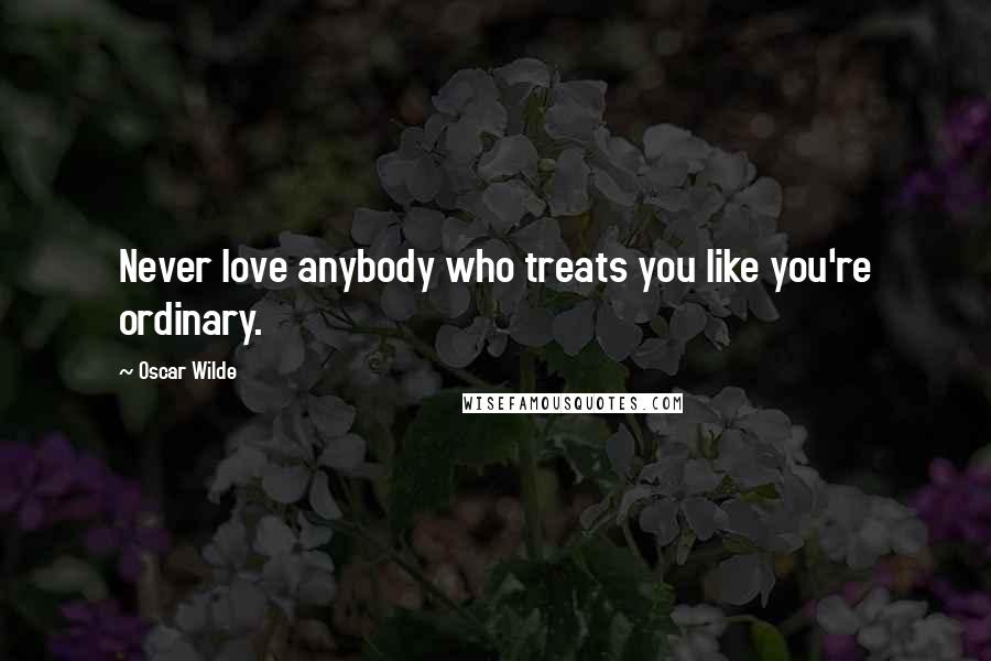 Oscar Wilde Quotes: Never love anybody who treats you like you're ordinary.