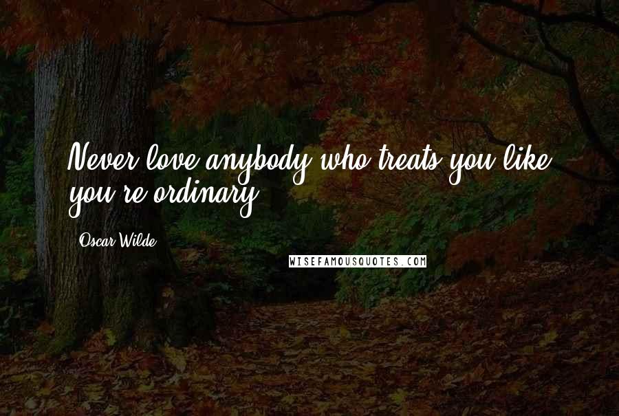 Oscar Wilde Quotes: Never love anybody who treats you like you're ordinary.