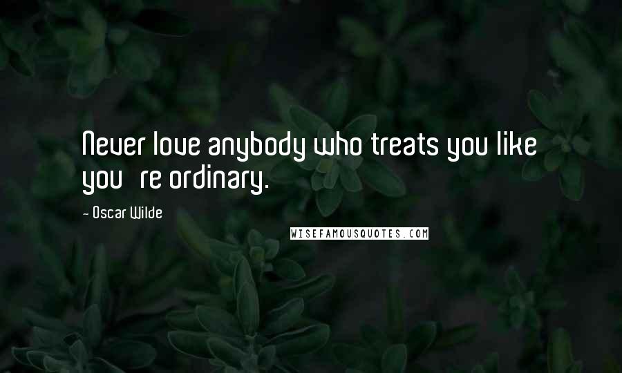Oscar Wilde Quotes: Never love anybody who treats you like you're ordinary.
