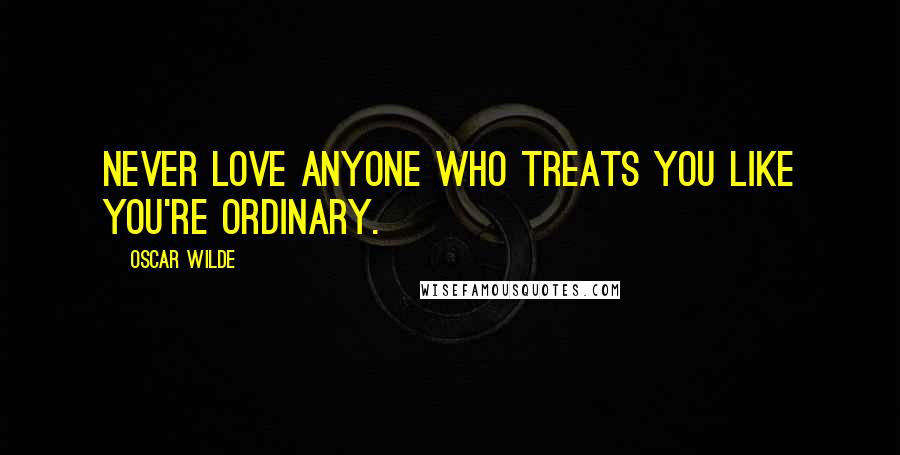 Oscar Wilde Quotes: Never love anyone who treats you like you're ordinary.