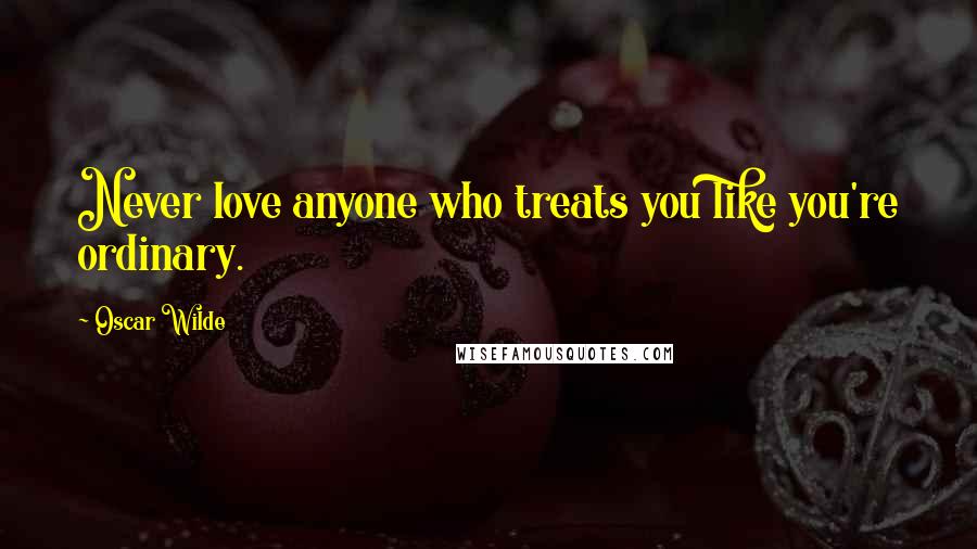 Oscar Wilde Quotes: Never love anyone who treats you like you're ordinary.