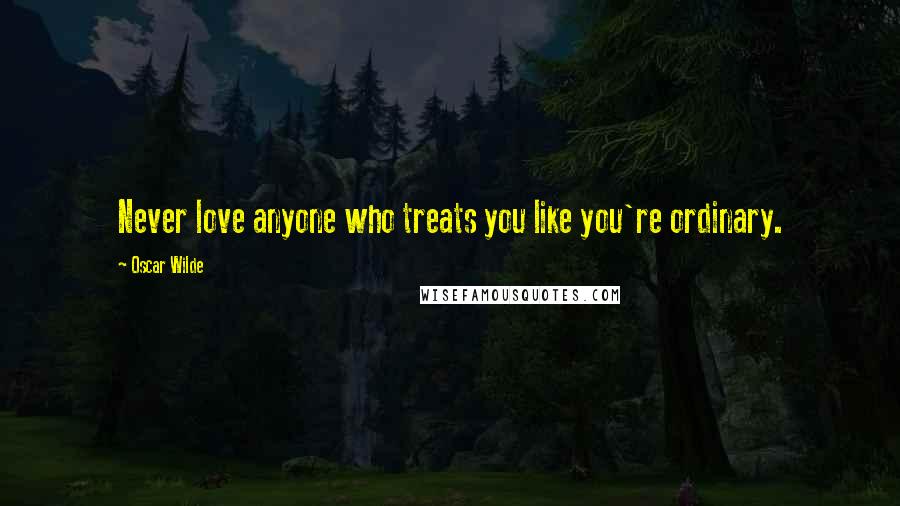 Oscar Wilde Quotes: Never love anyone who treats you like you're ordinary.