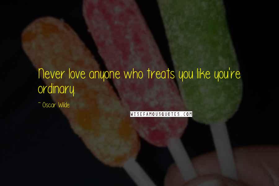 Oscar Wilde Quotes: Never love anyone who treats you like you're ordinary.