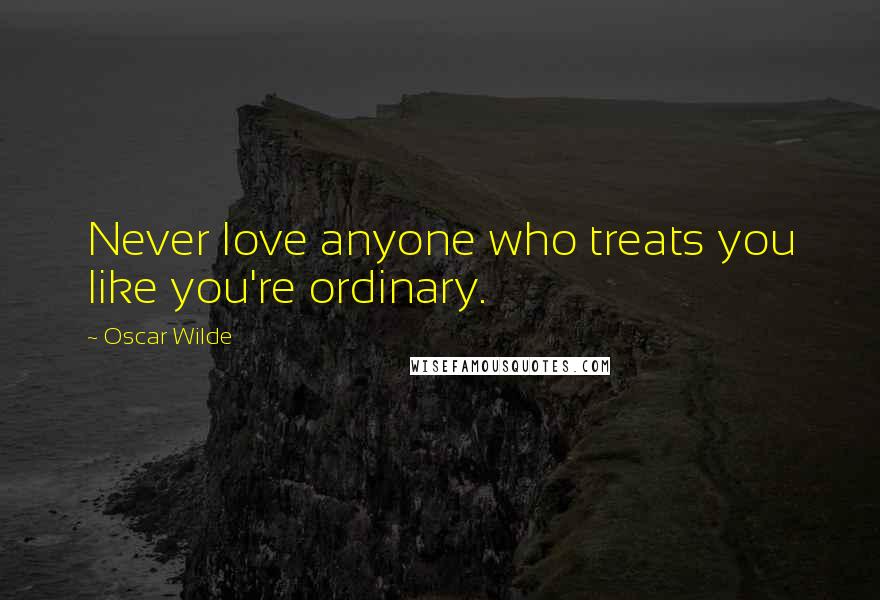 Oscar Wilde Quotes: Never love anyone who treats you like you're ordinary.