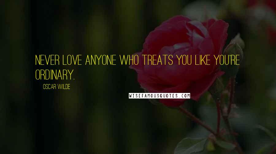 Oscar Wilde Quotes: Never love anyone who treats you like you're ordinary.