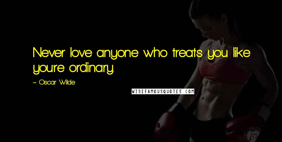 Oscar Wilde Quotes: Never love anyone who treats you like you're ordinary.