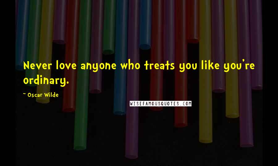 Oscar Wilde Quotes: Never love anyone who treats you like you're ordinary.