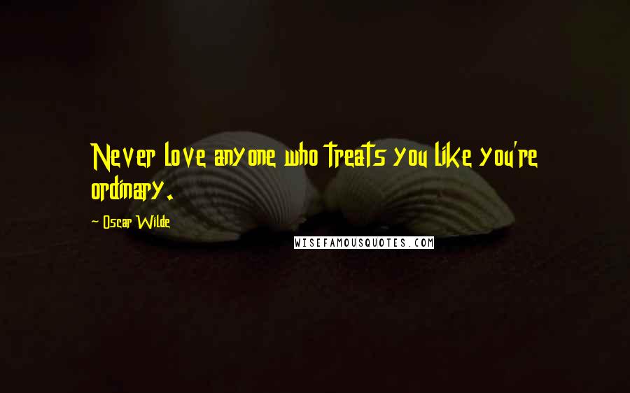 Oscar Wilde Quotes: Never love anyone who treats you like you're ordinary.