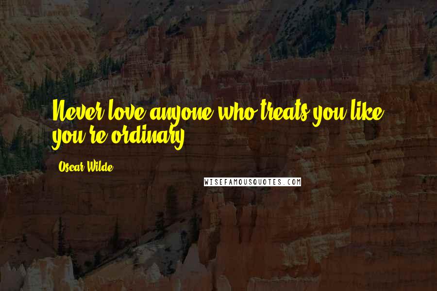 Oscar Wilde Quotes: Never love anyone who treats you like you're ordinary.