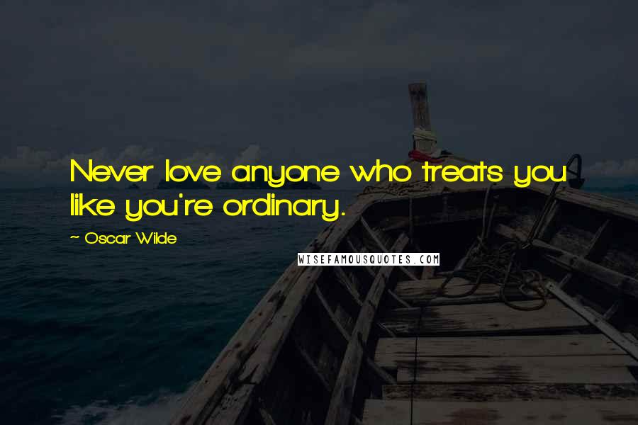 Oscar Wilde Quotes: Never love anyone who treats you like you're ordinary.